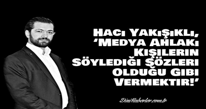 Hacı Yakışıklı, ‘Medya Ahlakı Kişilerin Söylediği Sözleri Olduğu Gibi Vermektir!’