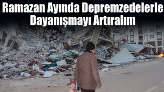 Ramazan ayında depremzedelerle dayanışmayı artıralım