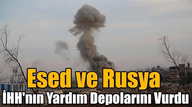 Esed ve Rusya İHH\'nın yardım depolarını vurdu